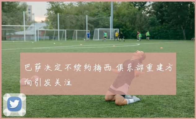 巴萨决定不续约梅西 俱乐部重建方向引发关注