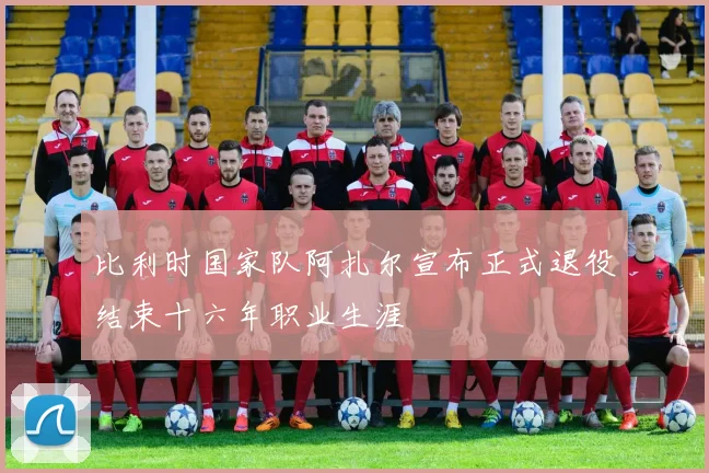 比利时国家队阿扎尔宣布正式退役结束十六年职业生涯