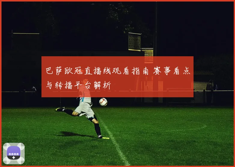巴萨欧冠直播线观看指南 赛事看点与转播平台解析