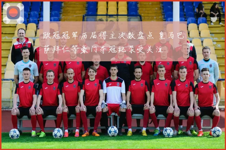 欧冠冠军历届得主次数盘点 皇马巴萨拜仁等豪门夺冠纪录受关注