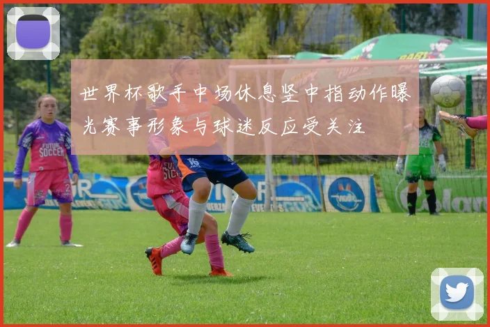 世界杯歌手中场休息竖中指动作曝光赛事形象与球迷反应受关注