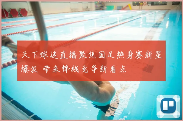 天下球迷直播聚焦国足热身赛新星爆发 带来锋线竞争新看点