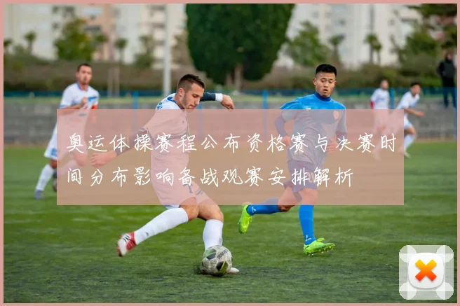 奥运体操赛程公布资格赛与决赛时间分布影响备战观赛安排解析