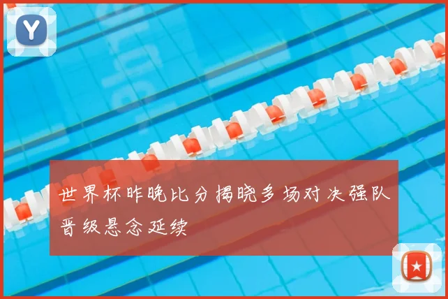 世界杯昨晚比分揭晓多场对决强队晋级悬念延续