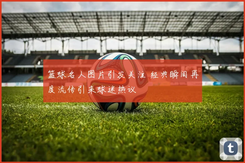 篮球名人图片引发关注 经典瞬间再度流传引来球迷热议