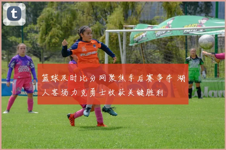 篮球及时比分网聚焦季后赛争夺 湖人客场力克勇士收获关键胜利