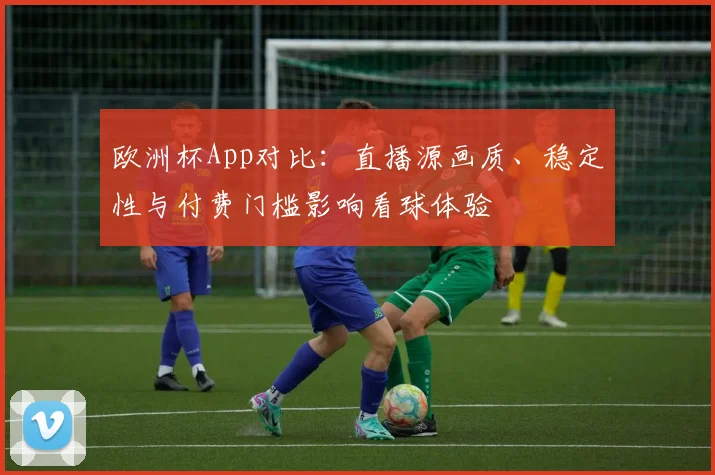 欧洲杯App对比：直播源画质、稳定性与付费门槛影响看球体验