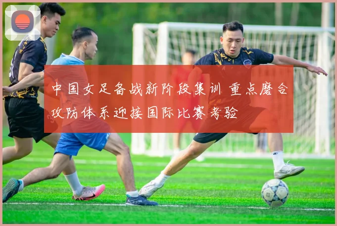 中国女足备战新阶段集训 重点磨合攻防体系迎接国际比赛考验