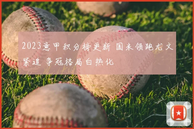 2023意甲积分榜更新 国米领跑尤文紧追 争冠格局白热化
