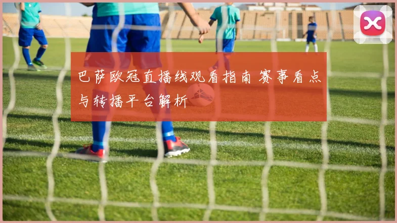 巴萨欧冠直播线观看指南 赛事看点与转播平台解析
