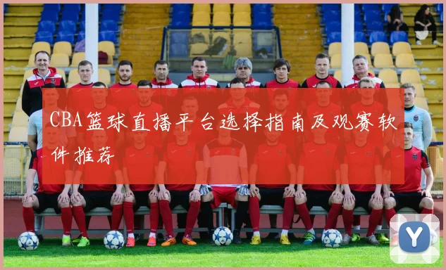 CBA篮球直播平台选择指南及观赛软件推荐