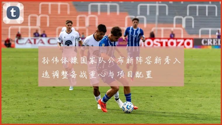 孙伟体操国家队公布新阵容新秀入选调整备战重心与项目配置