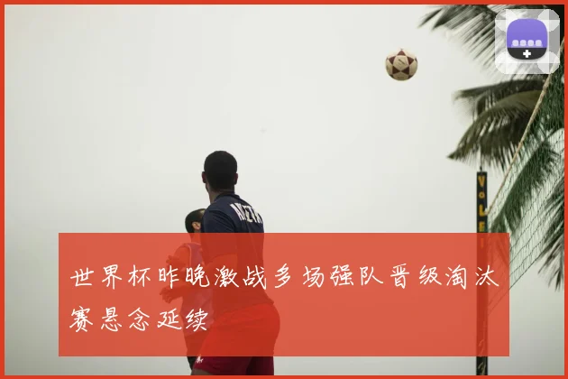 世界杯昨晚激战多场强队晋级淘汰赛悬念延续