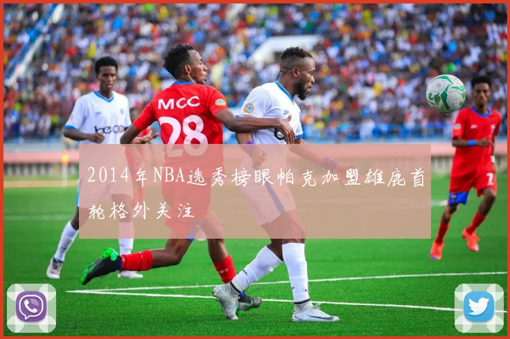 2014年NBA选秀榜眼帕克加盟雄鹿首轮格外关注