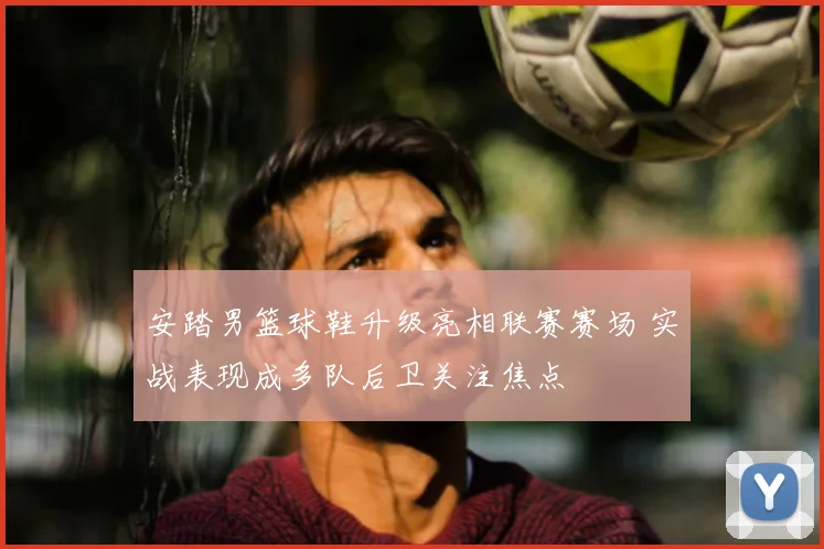 安踏男篮球鞋升级亮相联赛赛场 实战表现成多队后卫关注焦点