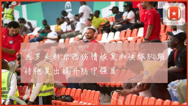 杰罗米科尔西伤情恢复加快球队期待他复出提升防守强度