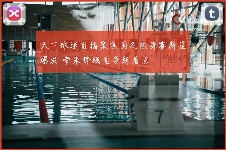 天下球迷直播聚焦国足热身赛新星爆发 带来锋线竞争新看点