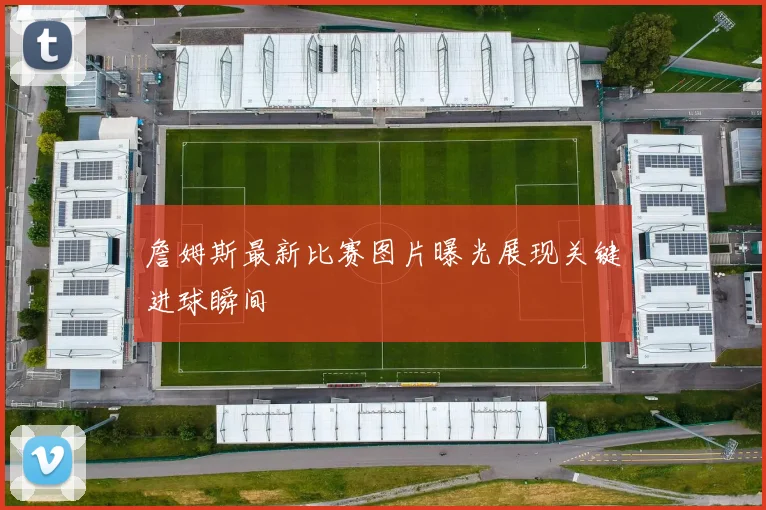 詹姆斯最新比赛图片曝光展现关键进球瞬间