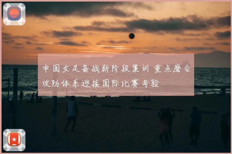 中国女足备战新阶段集训 重点磨合攻防体系迎接国际比赛考验