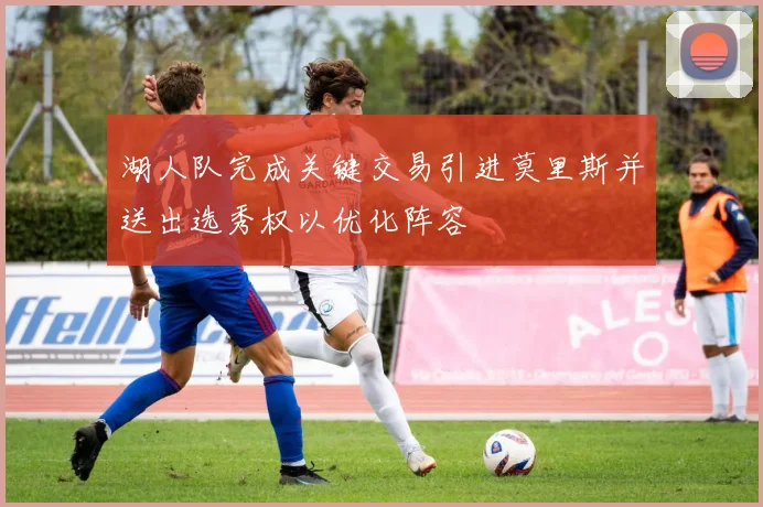 湖人队完成关键交易引进莫里斯并送出选秀权以优化阵容