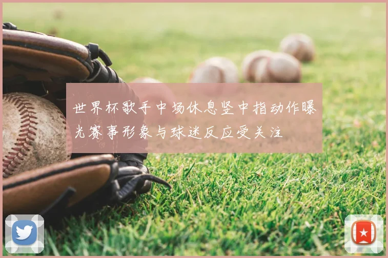 世界杯歌手中场休息竖中指动作曝光赛事形象与球迷反应受关注