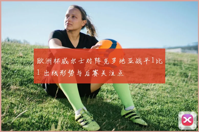 欧洲杯威尔士对阵克罗地亚战平1比1 出线形势与后赛关注点