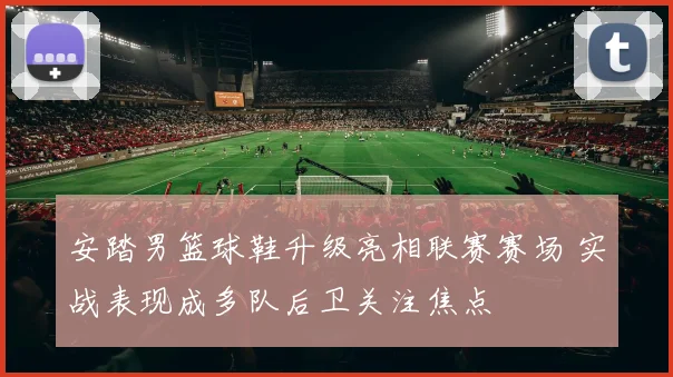 安踏男篮球鞋升级亮相联赛赛场 实战表现成多队后卫关注焦点