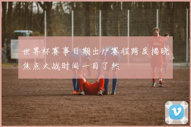 世界杯赛事日期出炉赛程跨度揭晓焦点大战时间一目了然