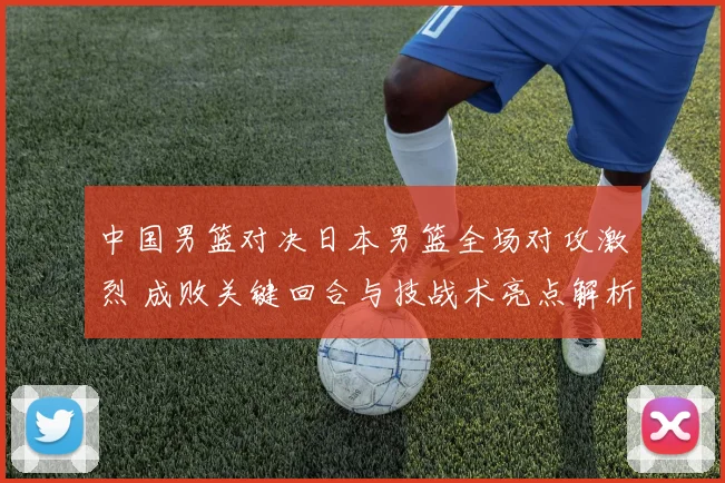 中国男篮对决日本男篮全场对攻激烈 成败关键回合与技战术亮点解析