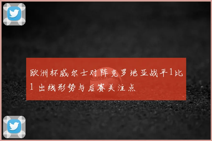 欧洲杯威尔士对阵克罗地亚战平1比1 出线形势与后赛关注点