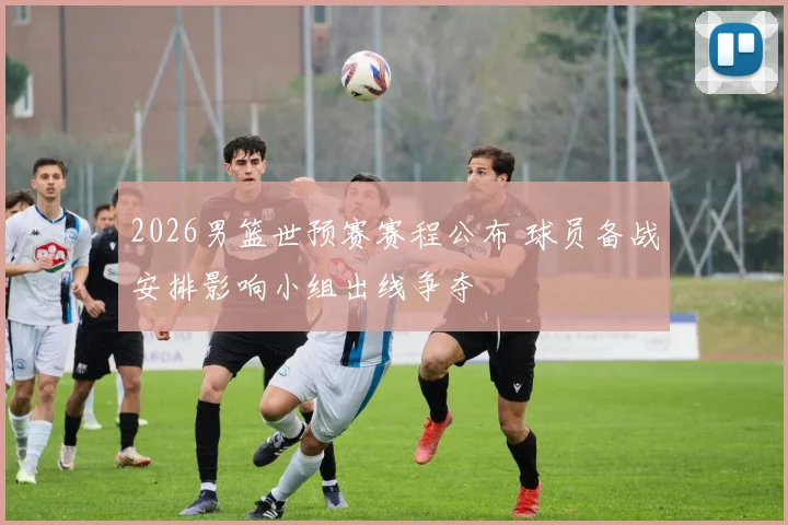 2026男篮世预赛赛程公布 球员备战安排影响小组出线争夺