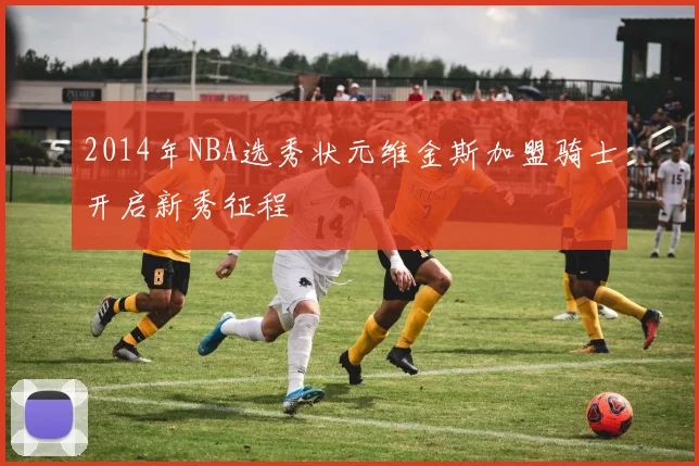 2014年NBA选秀状元维金斯加盟骑士开启新秀征程