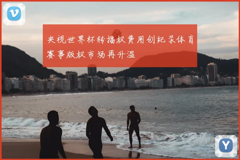 央视世界杯转播权费用创纪录体育赛事版权市场再升温