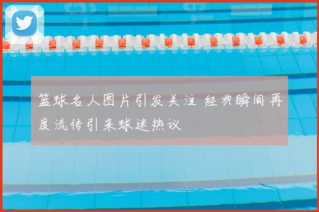 篮球名人图片引发关注 经典瞬间再度流传引来球迷热议