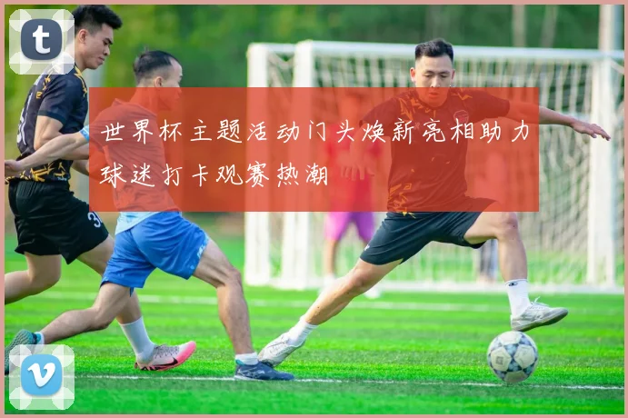 世界杯主题活动门头焕新亮相助力球迷打卡观赛热潮