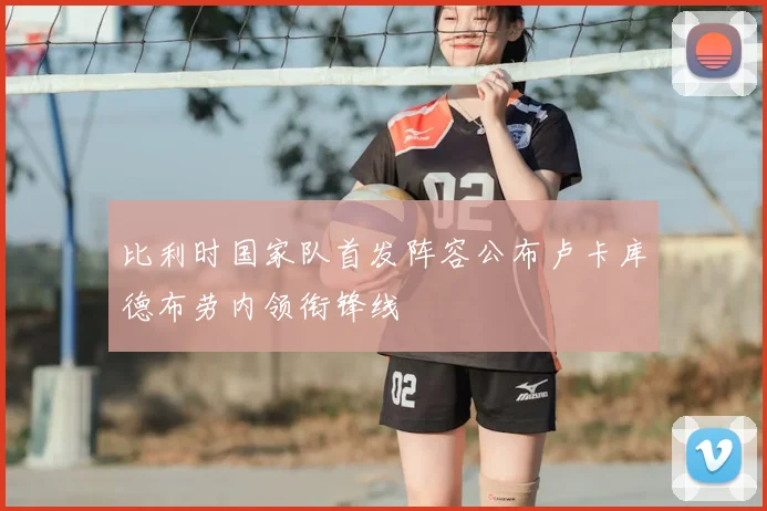 比利时国家队首发阵容公布卢卡库德布劳内领衔锋线