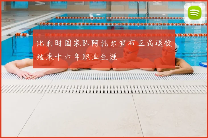 比利时国家队阿扎尔宣布正式退役结束十六年职业生涯