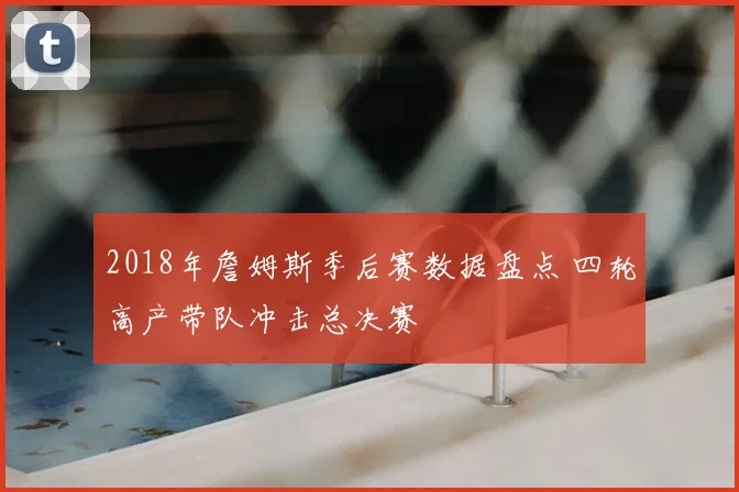 2018年詹姆斯季后赛数据盘点 四轮高产带队冲击总决赛