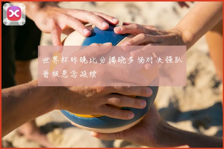 世界杯昨晚比分揭晓多场对决强队晋级悬念延续