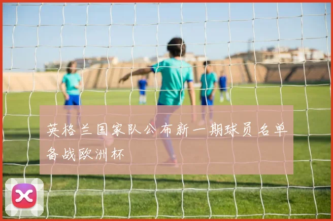 英格兰国家队公布新一期球员名单备战欧洲杯
