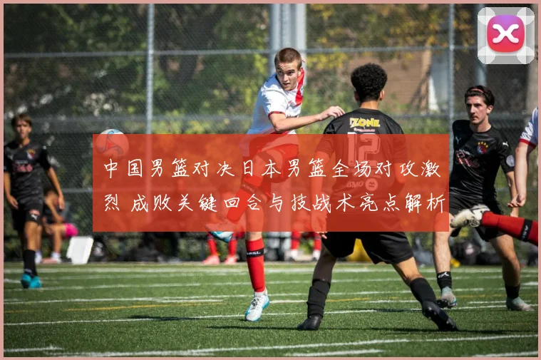 中国男篮对决日本男篮全场对攻激烈 成败关键回合与技战术亮点解析