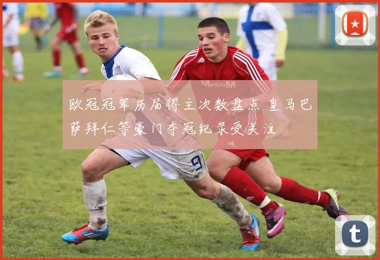 欧冠冠军历届得主次数盘点 皇马巴萨拜仁等豪门夺冠纪录受关注