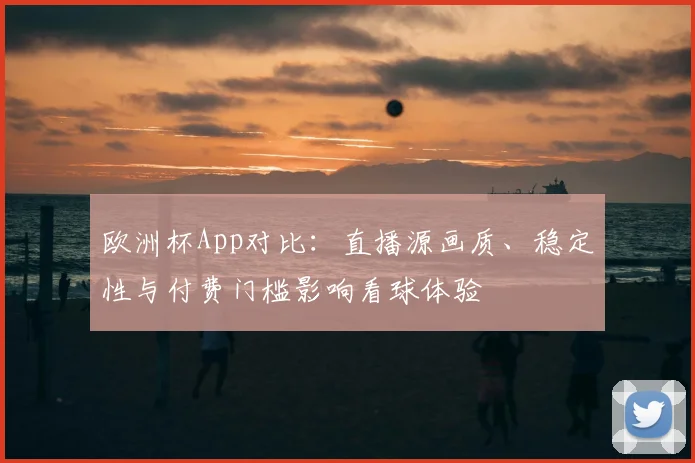 欧洲杯App对比：直播源画质、稳定性与付费门槛影响看球体验