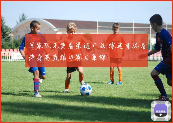 国家队免费看渠道开放 球迷可观看热身赛直播与赛后集锦