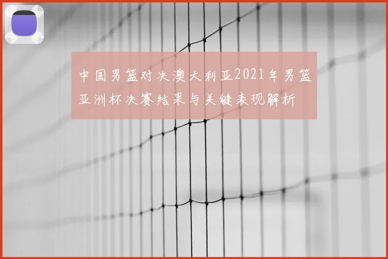 中国男篮对决澳大利亚2021年男篮亚洲杯决赛结果与关键表现解析