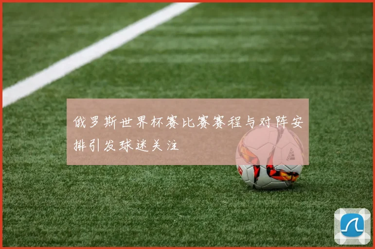 俄罗斯世界杯赛比赛赛程与对阵安排引发球迷关注