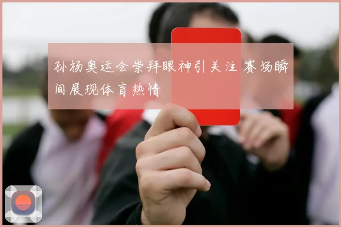 孙杨奥运会崇拜眼神引关注 赛场瞬间展现体育热情